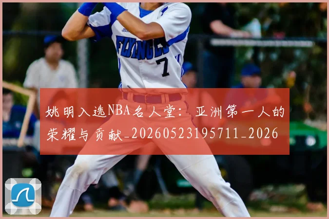 姚明入选NBA名人堂:亚洲第一人的荣耀与贡献_20260523195711_20260703232540