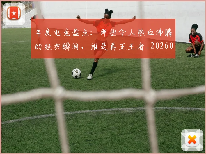年度电竞盘点：那些令人热血沸腾的经典瞬间，谁是真正王者_20260704171645