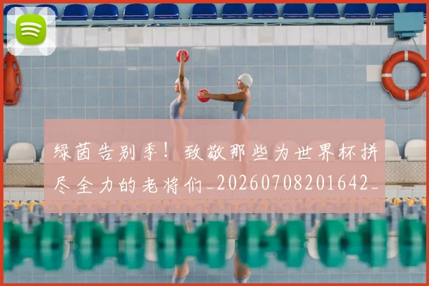 绿茵告别季!致敬那些为世界杯拼尽全力的老将们_20260708201642_20260803143338