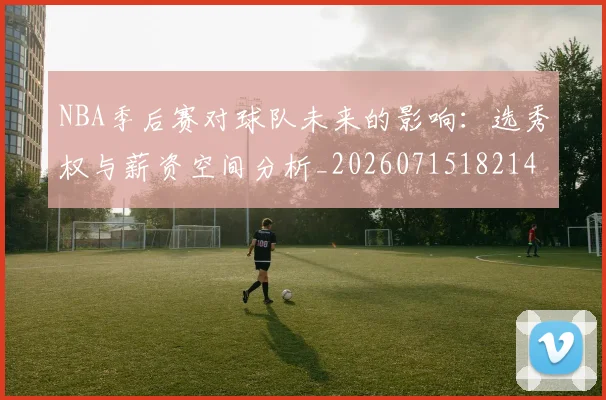 NBA季后赛对球队未来的影响：选秀权与薪资空间分析_20260715182149