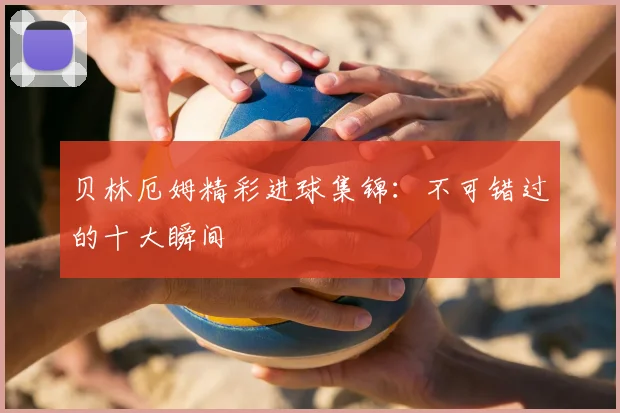 贝林厄姆精彩进球集锦：不可错过的十大瞬间