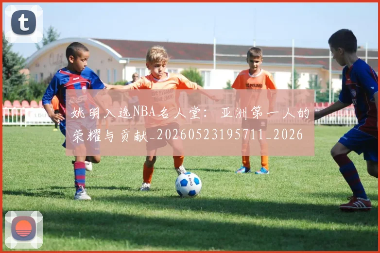 姚明入选NBA名人堂:亚洲第一人的荣耀与贡献_20260523195711_20260703232540