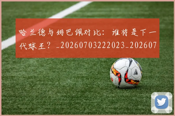 哈兰德与姆巴佩对比：谁将是下一代球王？_20260703222023_20260719155553