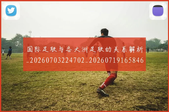 国际足联与各大洲足联的关系解析_20260703224702_20260719165846