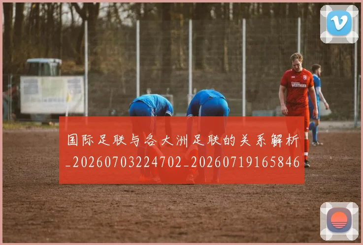 国际足联与各大洲足联的关系解析_20260703224702_20260719165846