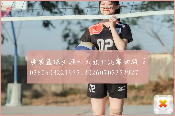姚明篮球生涯十大经典比赛回顾_20260603221953_20260703232927
