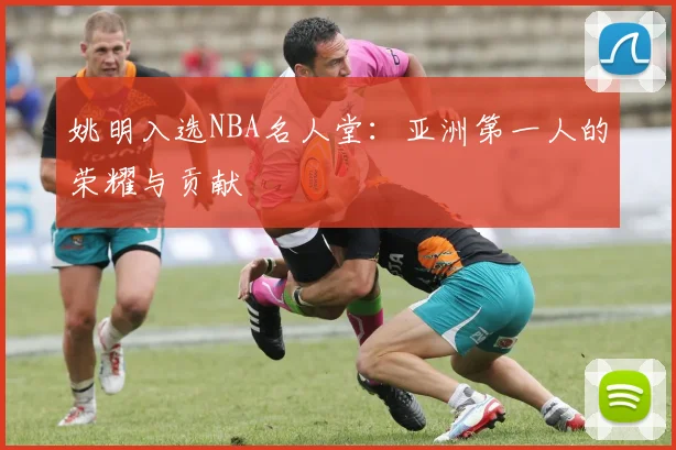 姚明入选NBA名人堂:亚洲第一人的荣耀与贡献