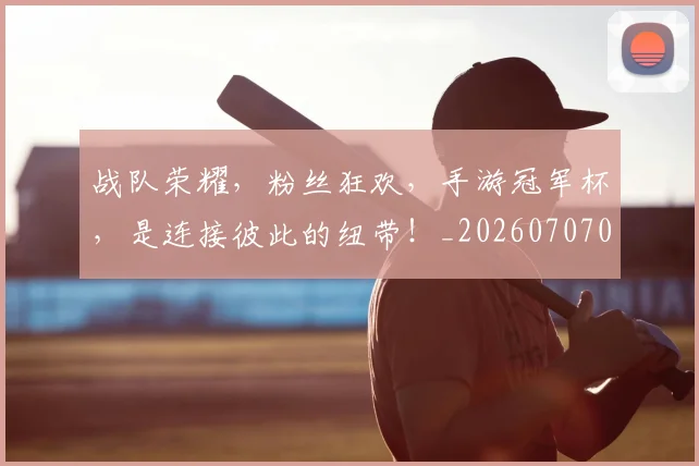 战队荣耀，粉丝狂欢，手游冠军杯，是连接彼此的纽带！_20260707014129