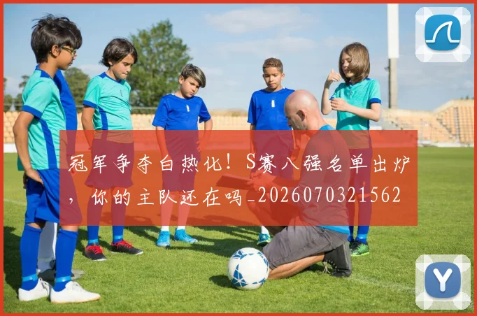 冠军争夺白热化!S赛八强名单出炉,你的主队还在吗_20260703215626