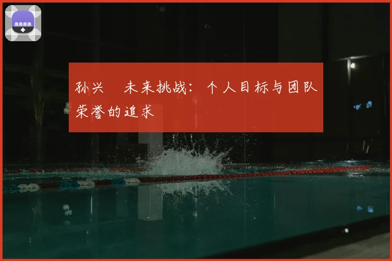 孙兴慜未来挑战:个人目标与团队荣誉的追求