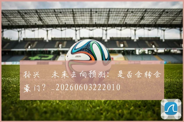 孙兴慜未来去向预测：是否会转会豪门？_20260603222010