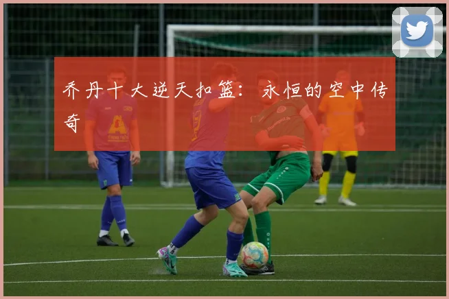 乔丹十大逆天扣篮：永恒的空中传奇