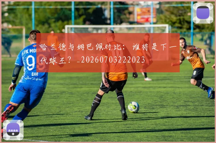 哈兰德与姆巴佩对比:谁将是下一代球王?_20260703222023