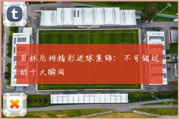 贝林厄姆精彩进球集锦:不可错过的十大瞬间