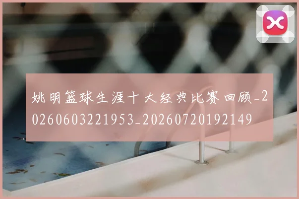 姚明篮球生涯十大经典比赛回顾_20260603221953_20260720192149