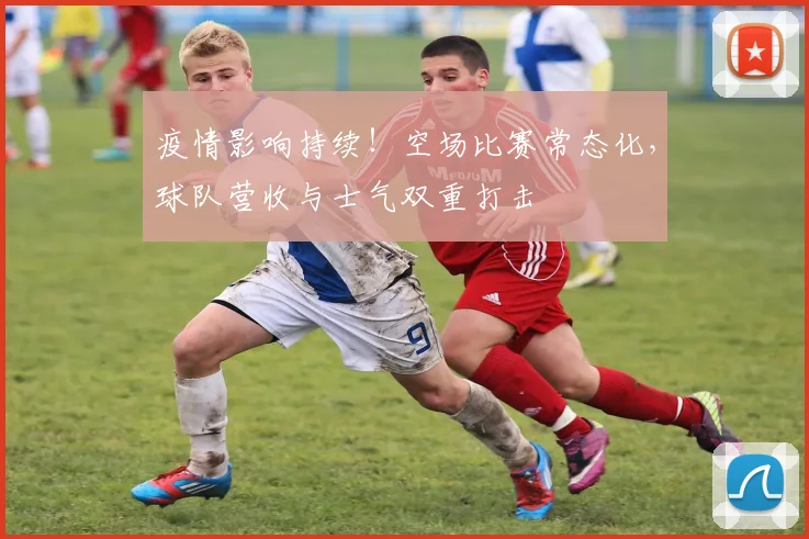 疫情影响持续！空场比赛常态化，球队营收与士气双重打击