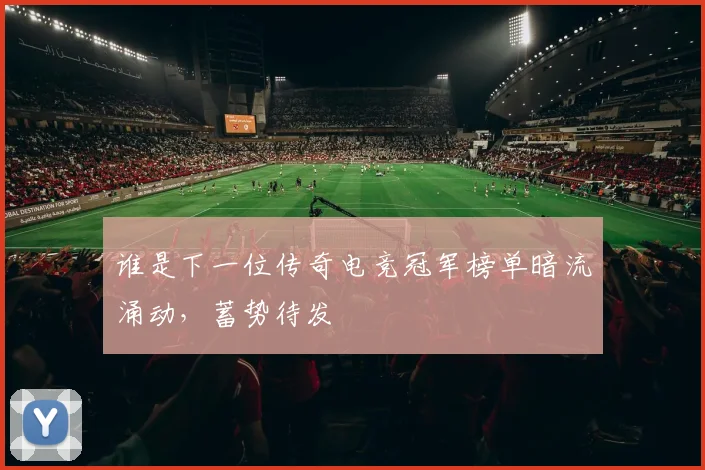 谁是下一位传奇电竞冠军榜单暗流涌动,蓄势待发