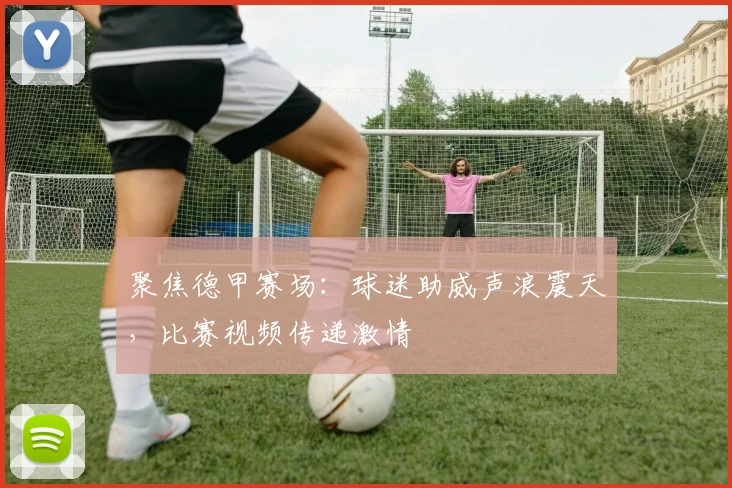 聚焦德甲赛场:球迷助威声浪震天,比赛视频传递激情
