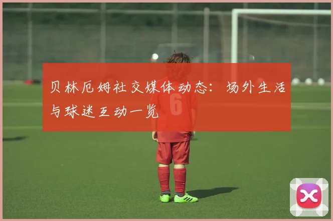 贝林厄姆社交媒体动态：场外生活与球迷互动一览