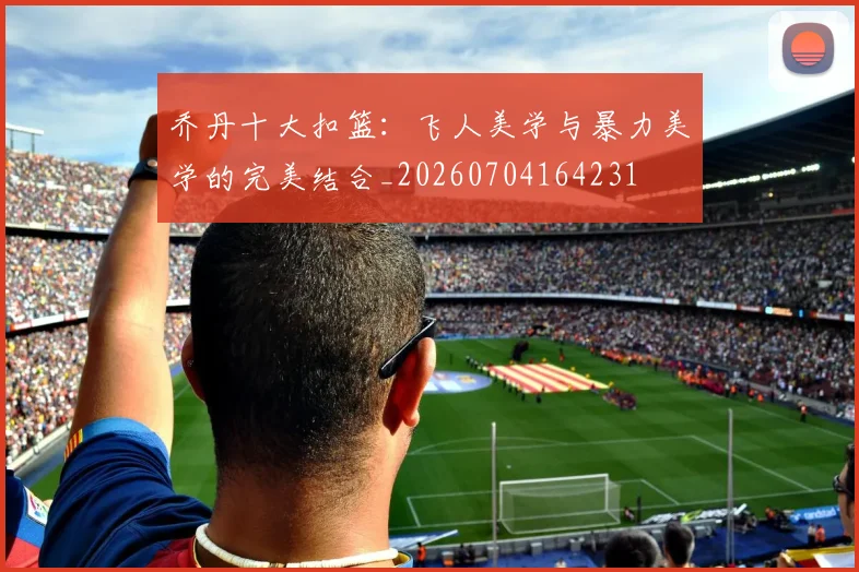 乔丹十大扣篮:飞人美学与暴力美学的完美结合_20260704164231