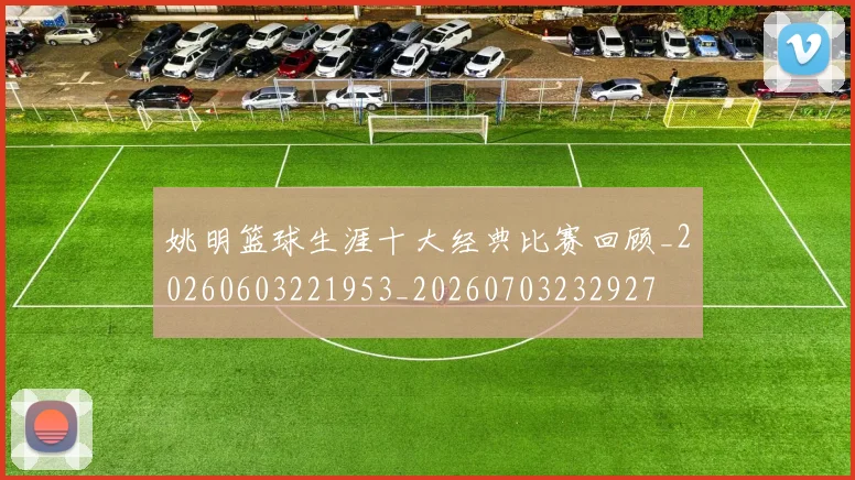 姚明篮球生涯十大经典比赛回顾_20260603221953_20260703232927